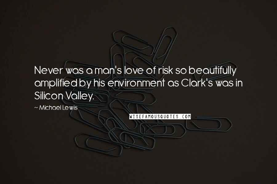 Michael Lewis Quotes: Never was a man's love of risk so beautifully amplified by his environment as Clark's was in Silicon Valley.