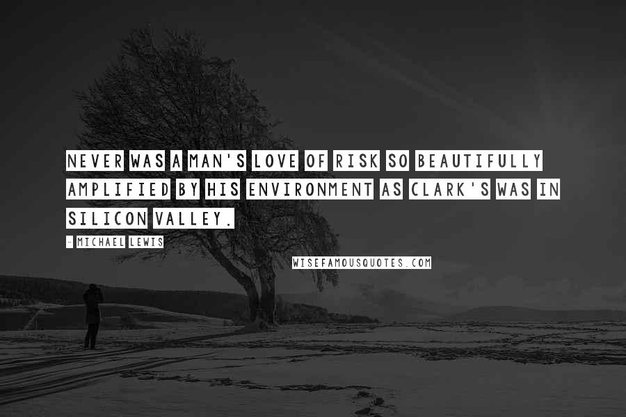 Michael Lewis Quotes: Never was a man's love of risk so beautifully amplified by his environment as Clark's was in Silicon Valley.