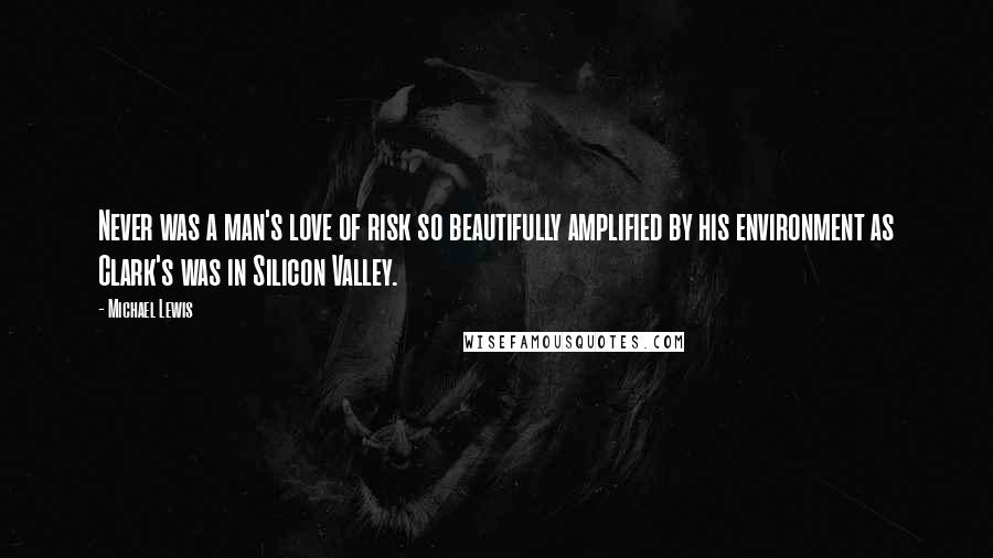 Michael Lewis Quotes: Never was a man's love of risk so beautifully amplified by his environment as Clark's was in Silicon Valley.