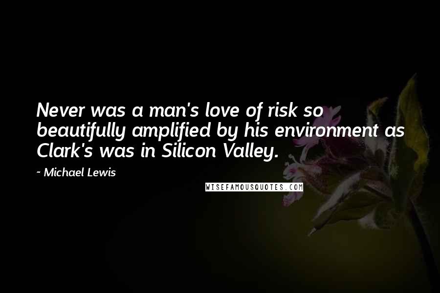 Michael Lewis Quotes: Never was a man's love of risk so beautifully amplified by his environment as Clark's was in Silicon Valley.