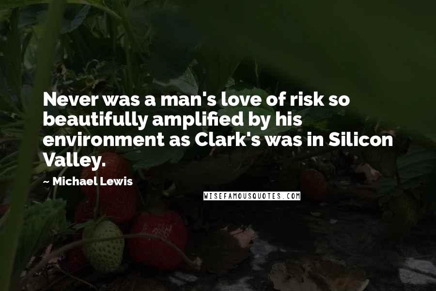 Michael Lewis Quotes: Never was a man's love of risk so beautifully amplified by his environment as Clark's was in Silicon Valley.