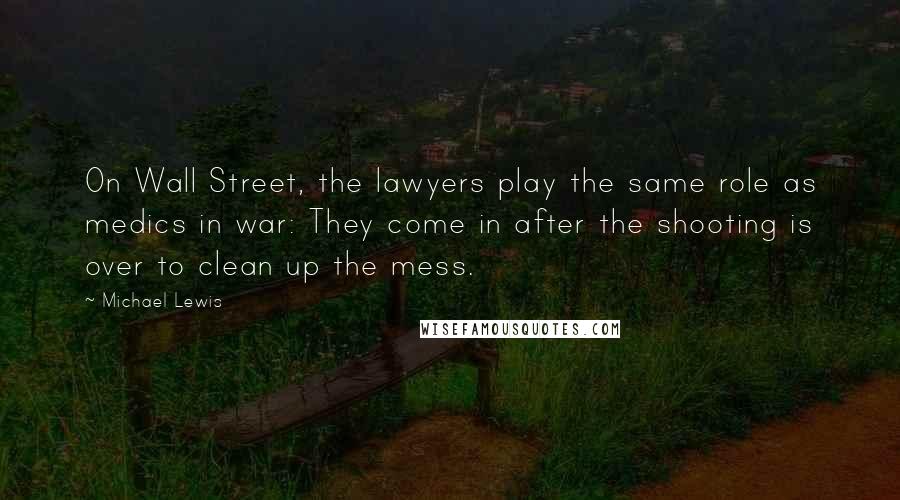 Michael Lewis Quotes: On Wall Street, the lawyers play the same role as medics in war: They come in after the shooting is over to clean up the mess.