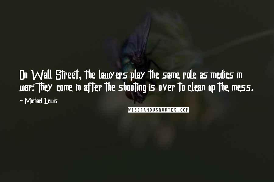 Michael Lewis Quotes: On Wall Street, the lawyers play the same role as medics in war: They come in after the shooting is over to clean up the mess.