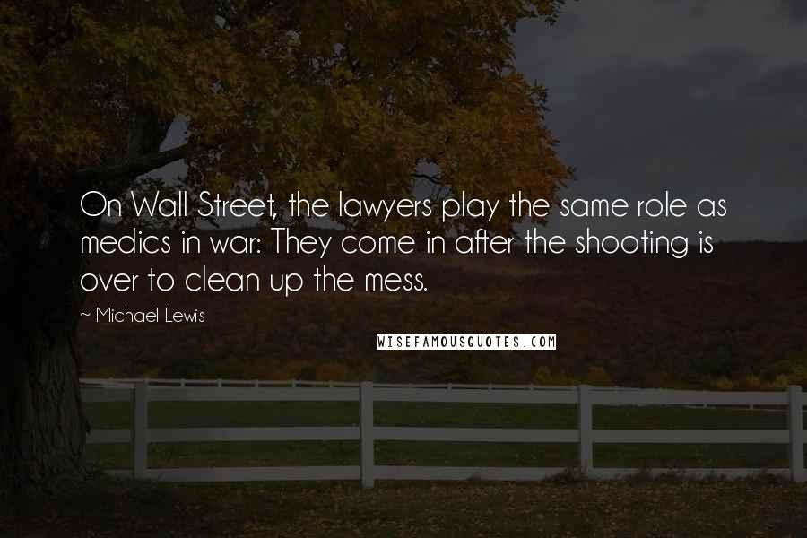 Michael Lewis Quotes: On Wall Street, the lawyers play the same role as medics in war: They come in after the shooting is over to clean up the mess.