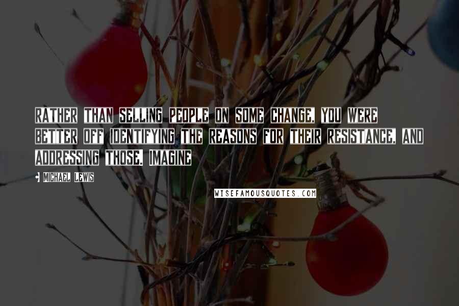 Michael Lewis Quotes: rather than selling people on some change, you were better off identifying the reasons for their resistance, and addressing those. Imagine