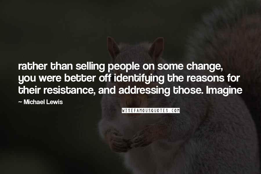 Michael Lewis Quotes: rather than selling people on some change, you were better off identifying the reasons for their resistance, and addressing those. Imagine