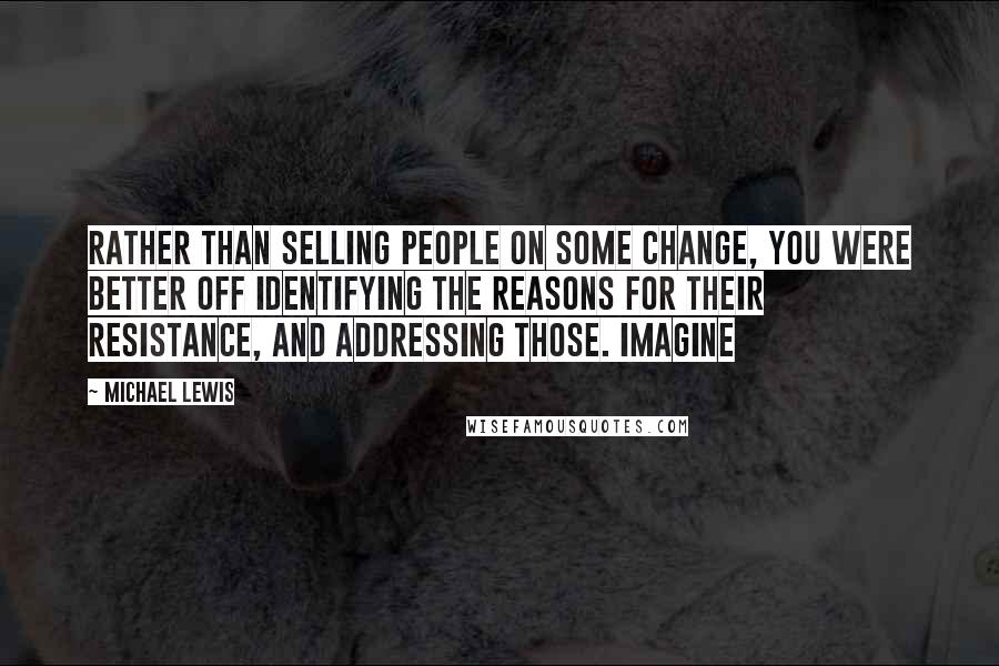 Michael Lewis Quotes: rather than selling people on some change, you were better off identifying the reasons for their resistance, and addressing those. Imagine