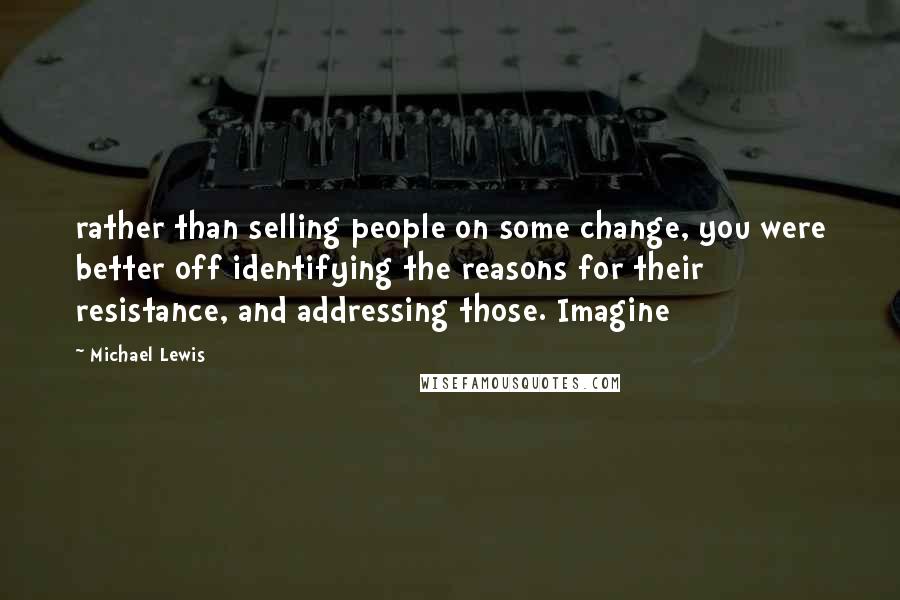 Michael Lewis Quotes: rather than selling people on some change, you were better off identifying the reasons for their resistance, and addressing those. Imagine