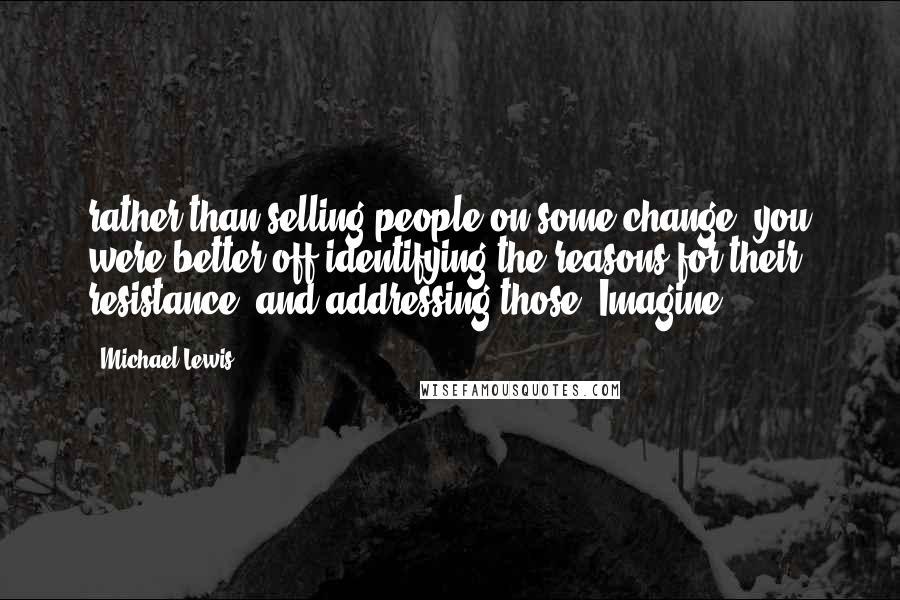 Michael Lewis Quotes: rather than selling people on some change, you were better off identifying the reasons for their resistance, and addressing those. Imagine