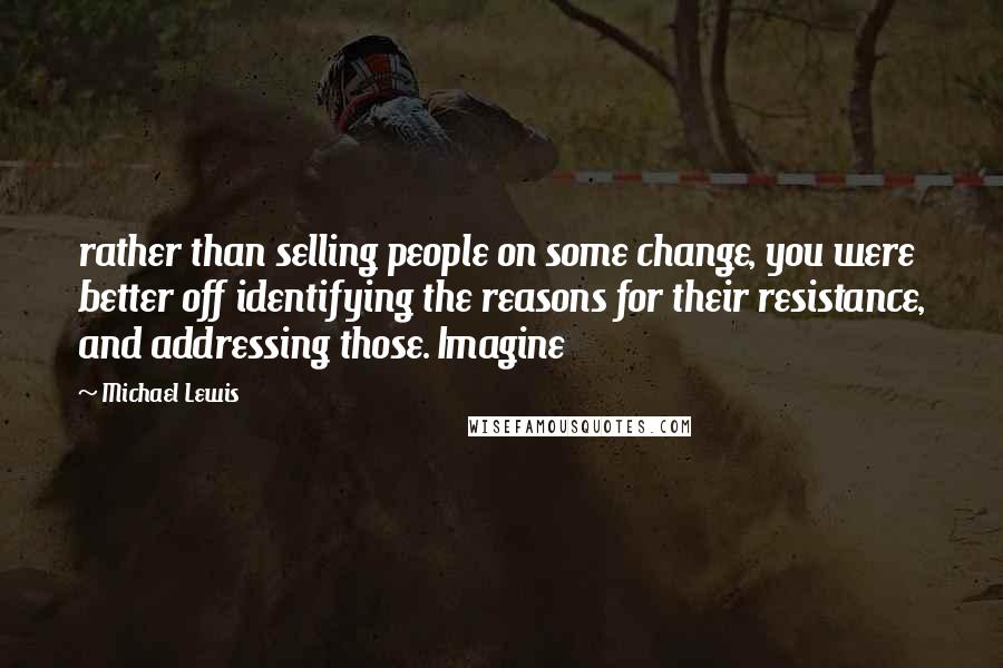 Michael Lewis Quotes: rather than selling people on some change, you were better off identifying the reasons for their resistance, and addressing those. Imagine