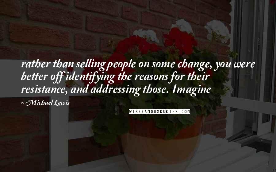 Michael Lewis Quotes: rather than selling people on some change, you were better off identifying the reasons for their resistance, and addressing those. Imagine