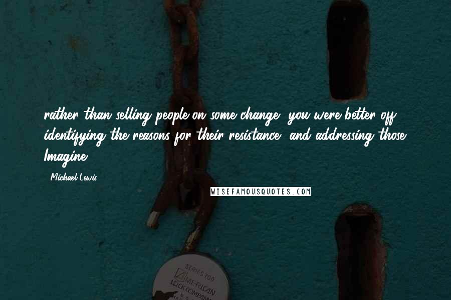 Michael Lewis Quotes: rather than selling people on some change, you were better off identifying the reasons for their resistance, and addressing those. Imagine