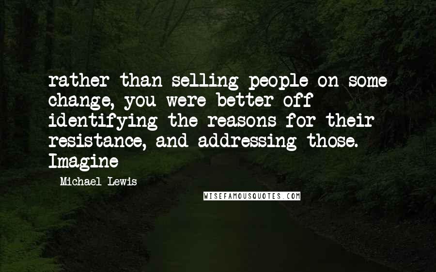 Michael Lewis Quotes: rather than selling people on some change, you were better off identifying the reasons for their resistance, and addressing those. Imagine