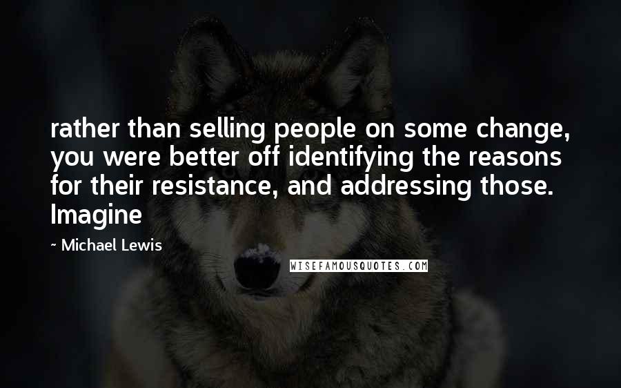 Michael Lewis Quotes: rather than selling people on some change, you were better off identifying the reasons for their resistance, and addressing those. Imagine