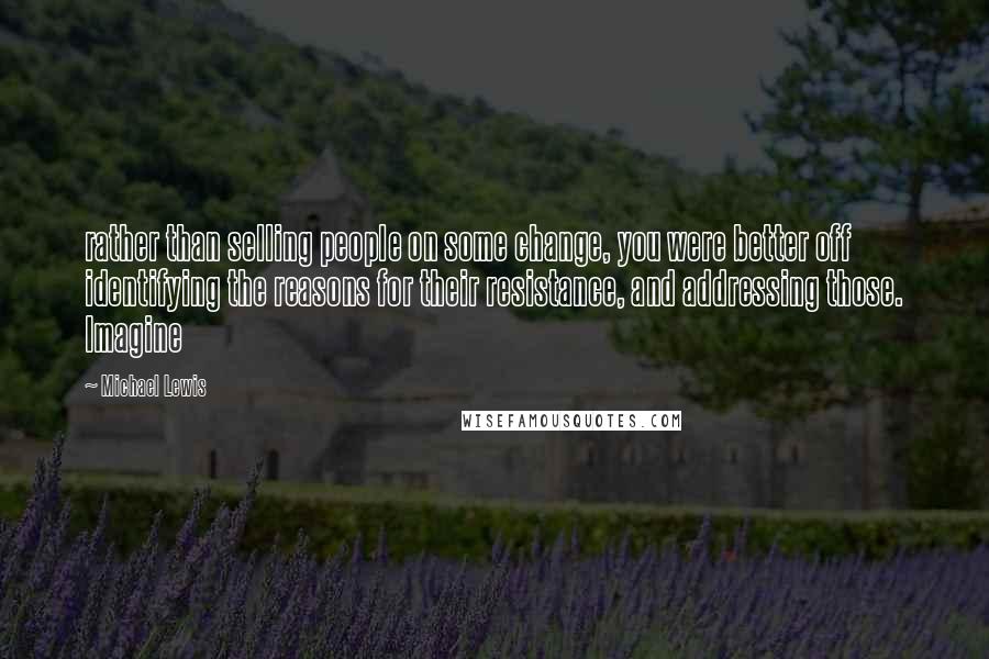 Michael Lewis Quotes: rather than selling people on some change, you were better off identifying the reasons for their resistance, and addressing those. Imagine