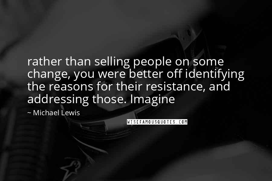 Michael Lewis Quotes: rather than selling people on some change, you were better off identifying the reasons for their resistance, and addressing those. Imagine