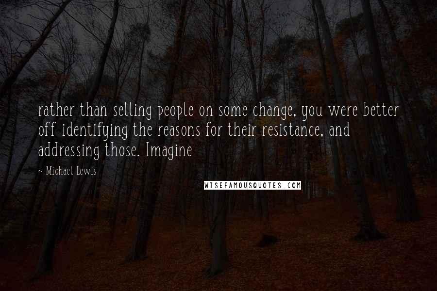 Michael Lewis Quotes: rather than selling people on some change, you were better off identifying the reasons for their resistance, and addressing those. Imagine