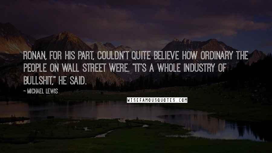 Michael Lewis Quotes: Ronan, for his part, couldn't quite believe how ordinary the people on Wall Street were. "It's a whole industry of bullshit," he said.