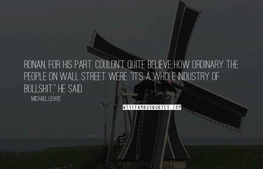 Michael Lewis Quotes: Ronan, for his part, couldn't quite believe how ordinary the people on Wall Street were. "It's a whole industry of bullshit," he said.