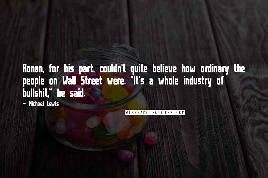 Michael Lewis Quotes: Ronan, for his part, couldn't quite believe how ordinary the people on Wall Street were. "It's a whole industry of bullshit," he said.