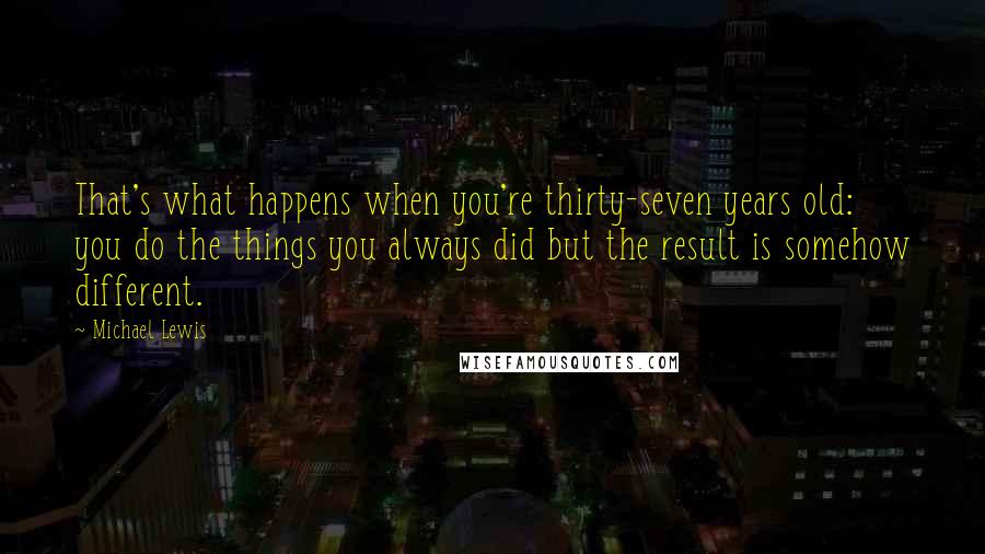 Michael Lewis Quotes: That's what happens when you're thirty-seven years old: you do the things you always did but the result is somehow different.