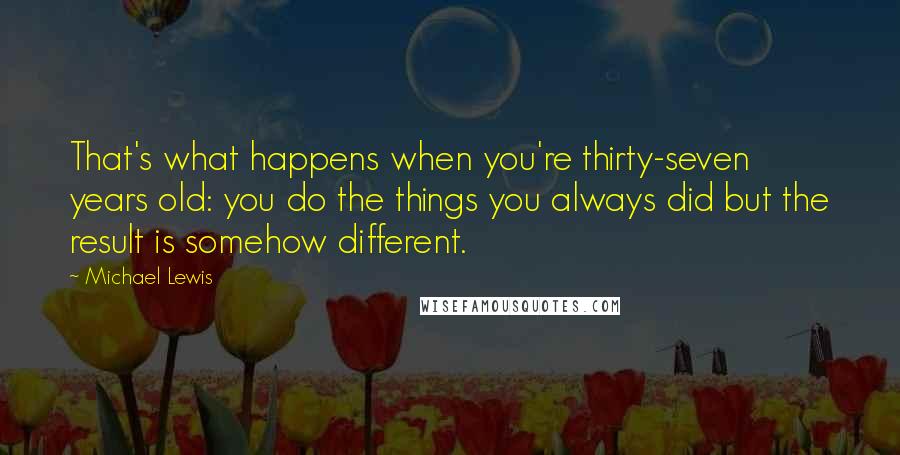 Michael Lewis Quotes: That's what happens when you're thirty-seven years old: you do the things you always did but the result is somehow different.