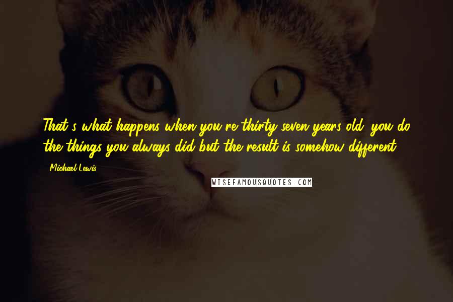 Michael Lewis Quotes: That's what happens when you're thirty-seven years old: you do the things you always did but the result is somehow different.