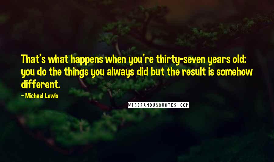 Michael Lewis Quotes: That's what happens when you're thirty-seven years old: you do the things you always did but the result is somehow different.