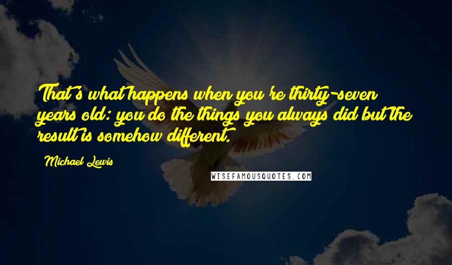 Michael Lewis Quotes: That's what happens when you're thirty-seven years old: you do the things you always did but the result is somehow different.