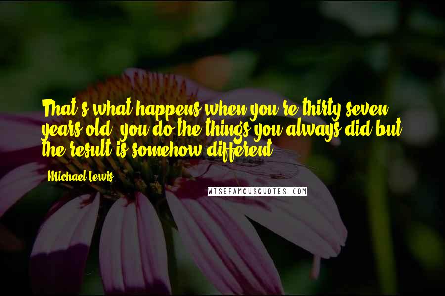 Michael Lewis Quotes: That's what happens when you're thirty-seven years old: you do the things you always did but the result is somehow different.