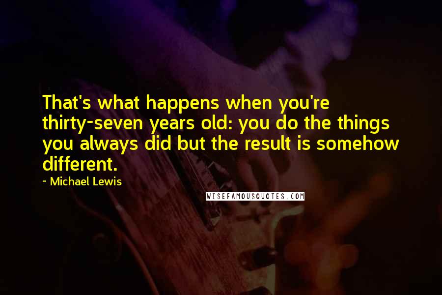 Michael Lewis Quotes: That's what happens when you're thirty-seven years old: you do the things you always did but the result is somehow different.