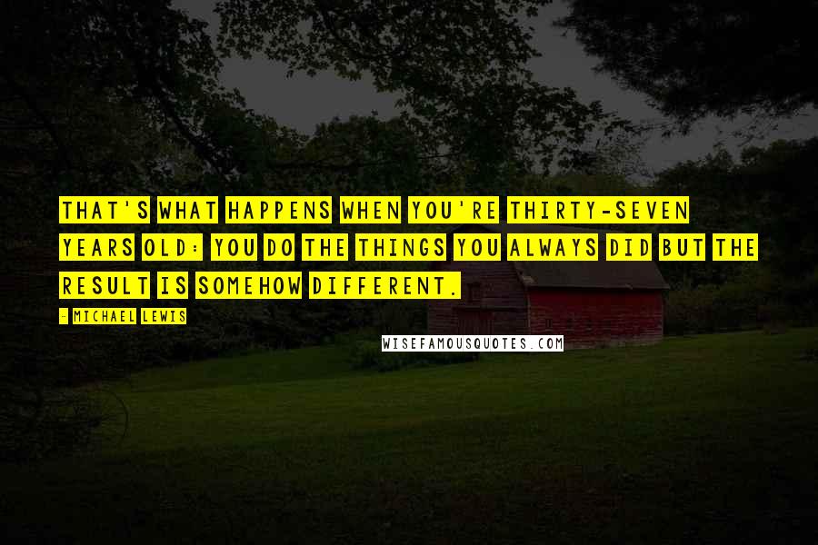 Michael Lewis Quotes: That's what happens when you're thirty-seven years old: you do the things you always did but the result is somehow different.