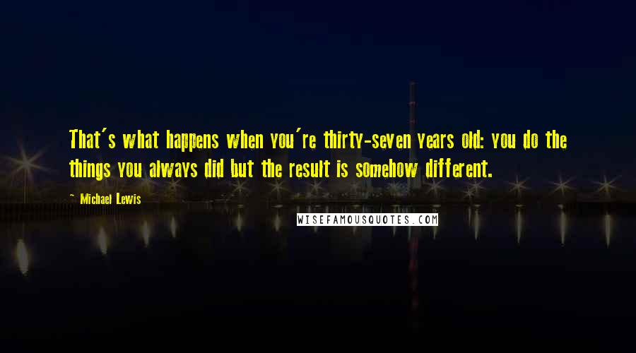 Michael Lewis Quotes: That's what happens when you're thirty-seven years old: you do the things you always did but the result is somehow different.