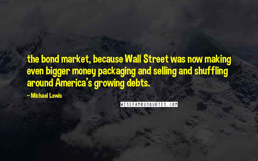 Michael Lewis Quotes: the bond market, because Wall Street was now making even bigger money packaging and selling and shuffling around America's growing debts.