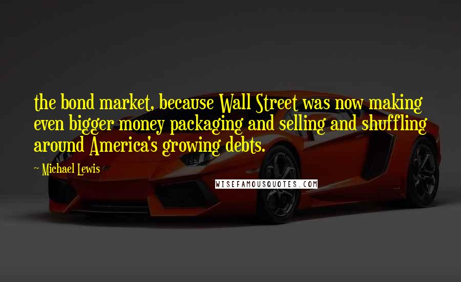 Michael Lewis Quotes: the bond market, because Wall Street was now making even bigger money packaging and selling and shuffling around America's growing debts.