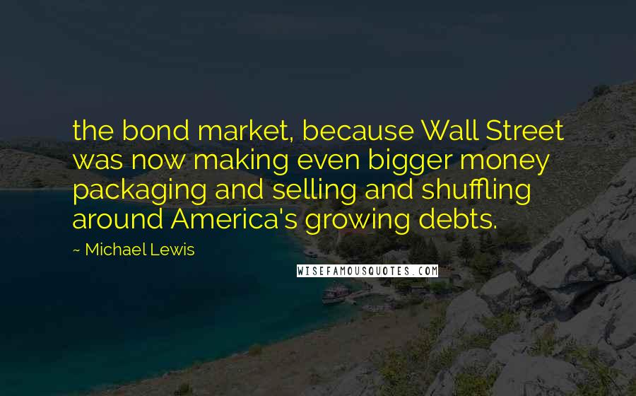 Michael Lewis Quotes: the bond market, because Wall Street was now making even bigger money packaging and selling and shuffling around America's growing debts.