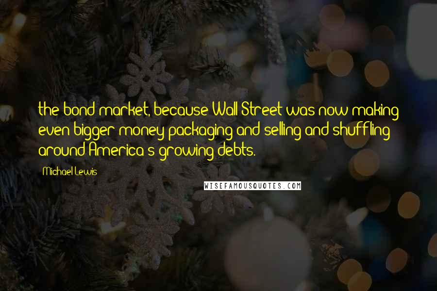 Michael Lewis Quotes: the bond market, because Wall Street was now making even bigger money packaging and selling and shuffling around America's growing debts.