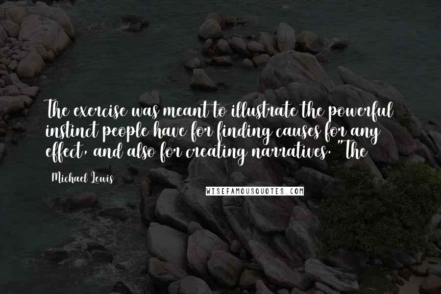 Michael Lewis Quotes: The exercise was meant to illustrate the powerful instinct people have for finding causes for any effect, and also for creating narratives. "The