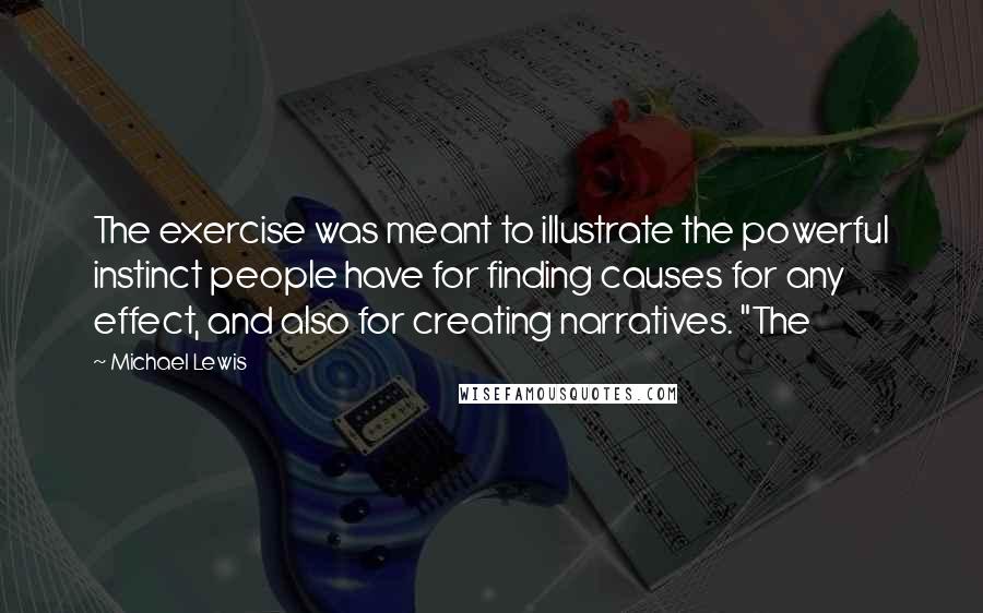 Michael Lewis Quotes: The exercise was meant to illustrate the powerful instinct people have for finding causes for any effect, and also for creating narratives. "The