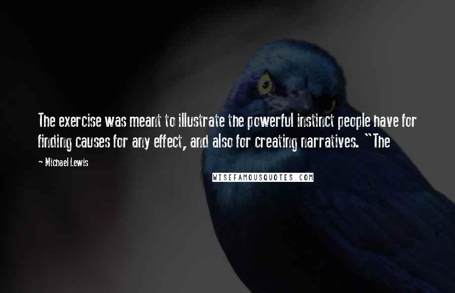 Michael Lewis Quotes: The exercise was meant to illustrate the powerful instinct people have for finding causes for any effect, and also for creating narratives. "The