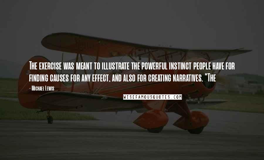 Michael Lewis Quotes: The exercise was meant to illustrate the powerful instinct people have for finding causes for any effect, and also for creating narratives. "The