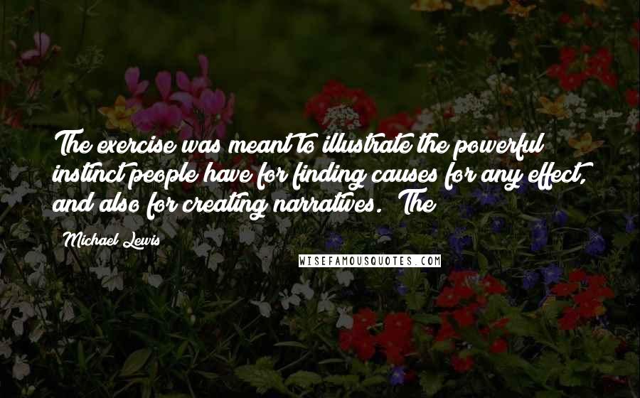 Michael Lewis Quotes: The exercise was meant to illustrate the powerful instinct people have for finding causes for any effect, and also for creating narratives. "The