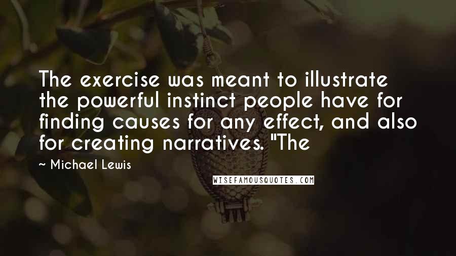 Michael Lewis Quotes: The exercise was meant to illustrate the powerful instinct people have for finding causes for any effect, and also for creating narratives. "The