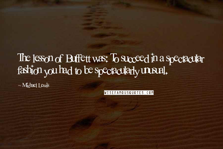 Michael Lewis Quotes: The lesson of Buffett was: To succeed in a spectacular fashion you had to be spectacularly unusual.