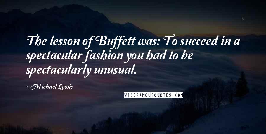 Michael Lewis Quotes: The lesson of Buffett was: To succeed in a spectacular fashion you had to be spectacularly unusual.