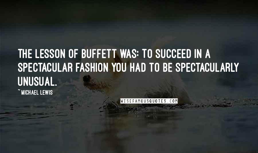 Michael Lewis Quotes: The lesson of Buffett was: To succeed in a spectacular fashion you had to be spectacularly unusual.