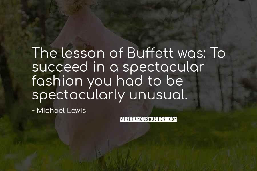 Michael Lewis Quotes: The lesson of Buffett was: To succeed in a spectacular fashion you had to be spectacularly unusual.