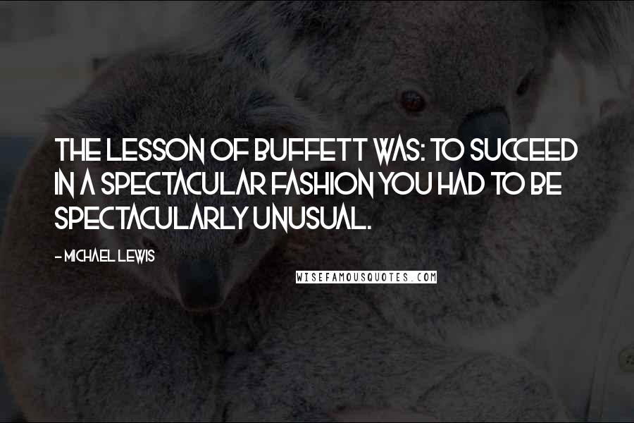 Michael Lewis Quotes: The lesson of Buffett was: To succeed in a spectacular fashion you had to be spectacularly unusual.