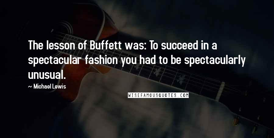 Michael Lewis Quotes: The lesson of Buffett was: To succeed in a spectacular fashion you had to be spectacularly unusual.