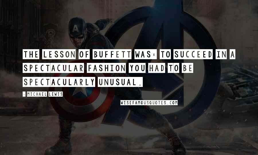 Michael Lewis Quotes: The lesson of Buffett was: To succeed in a spectacular fashion you had to be spectacularly unusual.